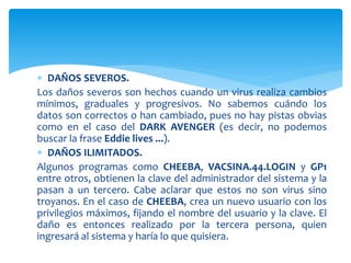  DAÑOS SEVEROS.
Los daños severos son hechos cuando un virus realiza cambios
mínimos, graduales y progresivos. No sabemos cuándo los
datos son correctos o han cambiado, pues no hay pistas obvias
como en el caso del DARK AVENGER (es decir, no podemos
buscar la frase Eddie lives ...).
 DAÑOS ILIMITADOS.
Algunos programas como CHEEBA, VACSINA.44.LOGIN y GP1
entre otros, obtienen la clave del administrador del sistema y la
pasan a un tercero. Cabe aclarar que estos no son virus sino
troyanos. En el caso de CHEEBA, crea un nuevo usuario con los
privilegios máximos, fijando el nombre del usuario y la clave. El
daño es entonces realizado por la tercera persona, quien
ingresará al sistema y haría lo que quisiera.
 
