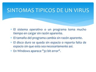  El sistema operativo o un programa toma mucho
tiempo en cargar sin razón aparente.
 El tamaño del programa cambia sin razón aparente.
 El disco duro se queda sin espacio o reporta falta de
espacio sin que esto sea necesariamente así.
 En Windows aparece "32 bit error".
SINTOMAS TIPICOS DE UN VIRUS
 