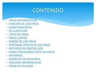 CONTENIDO
 VIRUS INFORMATICOS
 FUNCIÓN DE LOS VIRUS
 CARACTERISTICAS
 SE CLASIFICAN
 TIPOS DE VIRUS
 VIRUS LENTOS
 DAÑOS DE LOS VIRUS
 SINTOMAS TIPICOS DE UN VIRUS
 METODOS DE PROTECCIÓN
 COMO PROTEGERCE ANTE UN VIRUS
 ANTIVIRUS
 MODELOS DE ANTIVIRUS
 VACUNAS INFORMATICAS
 TIPOS DE VACUNAS
 