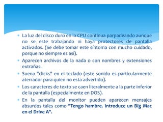  La luz del disco duro en la CPU continua parpadeando aunque
no se este trabajando ni haya protectores de pantalla
activados. (Se debe tomar este síntoma con mucho cuidado,
porque no siempre es así).
 Aparecen archivos de la nada o con nombres y extensiones
extrañas.
 Suena "clicks" en el teclado (este sonido es particularmente
aterrador para quien no esta advertido).
 Los caracteres de texto se caen literalmente a la parte inferior
de la pantalla (especialmente en DOS).
 En la pantalla del monitor pueden aparecen mensajes
absurdos tales como "Tengo hambre. Introduce un Big Mac
en el Drive A".
 
