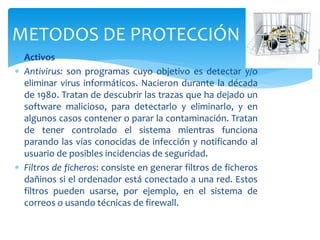  Activos
 Antivirus: son programas cuyo objetivo es detectar y/o
eliminar virus informáticos. Nacieron durante la década
de 1980. Tratan de descubrir las trazas que ha dejado un
software malicioso, para detectarlo y eliminarlo, y en
algunos casos contener o parar la contaminación. Tratan
de tener controlado el sistema mientras funciona
parando las vías conocidas de infección y notificando al
usuario de posibles incidencias de seguridad.
 Filtros de ficheros: consiste en generar filtros de ficheros
dañinos si el ordenador está conectado a una red. Estos
filtros pueden usarse, por ejemplo, en el sistema de
correos o usando técnicas de firewall.
METODOS DE PROTECCIÓN
 