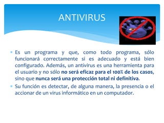  Es un programa y que, como todo programa, sólo
funcionará correctamente si es adecuado y está bien
configurado. Además, un antivirus es una herramienta para
el usuario y no sólo no será eficaz para el 100% de los casos,
sino que nunca será una protección total ni definitiva.
 Su función es detectar, de alguna manera, la presencia o el
accionar de un virus informático en un computador.
ANTIVIRUS
 