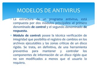  La estructura de un programa antivirus, está
compuesta por dos módulos principales: el primero
denominado de control y el segundo denominado de
respuesta.
 Módulo de control: posee la técnica verificación de
integridad que posibilita el registro de cambios en los
archivos ejecutables y las zonas críticas de un disco
rígido. Se trata, en definitiva, de una herramienta
preventiva para mantener y controlar los
componentes de información de un disco rígido que
no son modificados a menos que el usuario lo
requiera.
MODELOS DE ANTIVIRUS
 