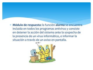  Módulo de respuesta: la función alarma se encuentra
incluida en todos los programas antivirus y consiste
en detener la acción del sistema ante la sospecha de
la presencia de un virus informático, e informar la
situación a través de un aviso en pantalla.
 