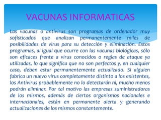 Las vacunas o antivirus son programas de ordenador muy
sofisticados que analizan permanentemente miles de
posibilidades de virus para su detección y eliminación. Estos
programas, al igual que ocurre con las vacunas biológicas, sólo
son eficaces frente a virus conocidos o reglas de ataque ya
utilizadas, lo que significa que no son perfectos y, en cualquier
caso, deben estar permanentemente actualizado. Si alguien
fabrica un nuevo virus completamente distinto a los existentes,
los Antivirus probablemente no lo detectarán ni, mucho menos
podrán eliminar. Por tal motivo las empresas suministradoras
de los mismos, además de ciertos organismos nacionales e
internacionales, están en permanente alerta y generando
actualizaciones de los mismos constantemente.
VACUNAS INFORMATICAS
 