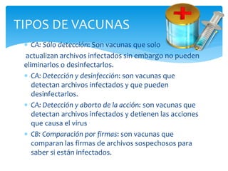  CA: Sólo detección: Son vacunas que solo
actualizan archivos infectados sin embargo no pueden
eliminarlos o desinfectarlos.
 CA: Detección y desinfección: son vacunas que
detectan archivos infectados y que pueden
desinfectarlos.
 CA: Detección y aborto de la acción: son vacunas que
detectan archivos infectados y detienen las acciones
que causa el virus
 CB: Comparación por firmas: son vacunas que
comparan las firmas de archivos sospechosos para
saber si están infectados.
TIPOS DE VACUNAS
 