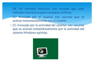  CB: Por métodos heuriscos: son vacunas que usan
métodos heurísticos para comparar archivos.
 CC: Invocado por el usuario: son vacunas que se
activan instantáneamente con el usuario.
 CC: Invocado por la actividad del sistema: son vacunas
que se activan instantáneamente por la actividad del
sistema Windows xp/vista.
 
