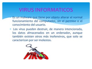  Es un malware que tiene por objeto alterar el normal
funcionamiento del computador, sin el permiso o el
conocimiento del usuario.
 Los virus pueden destruir, de manera intencionada,
los datos almacenados en un ordenador, aunque
también existen otros más inofensivos, que solo se
caracterizan por ser molestos.
VIRUS INFORMATICOS
 