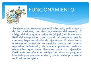  Se ejecuta un programa que está infectado, en la mayoría
de las ocasiones, por desconocimiento del usuario. El
código del virus queda residente (alojado) en la memoria
RAM del computador , aun cuando el programa que lo
contenía haya terminado de ejecutarse. El virus toma
entonces el control de los servicios básicos del sistema
operativo, infectando, de manera posterior, archivos
ejecutables que sean llamados para su ejecución.
Finalmente se añade el código del virus al programa
infectado y se graba en el disco, con lo cual el proceso de
replicado se completa.
FUNCIONAMIENTO
 