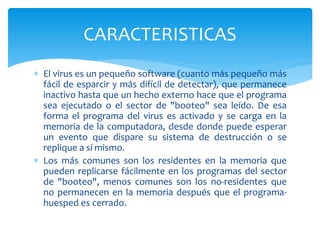 El virus es un pequeño software (cuanto más pequeño más
fácil de esparcir y más difícil de detectar), que permanece
inactivo hasta que un hecho externo hace que el programa
sea ejecutado o el sector de "booteo" sea leído. De esa
forma el programa del virus es activado y se carga en la
memoria de la computadora, desde donde puede esperar
un evento que dispare su sistema de destrucción o se
replique a sí mismo.
 Los más comunes son los residentes en la memoria que
pueden replicarse fácilmente en los programas del sector
de "booteo", menos comunes son los no-residentes que
no permanecen en la memoria después que el programa-
huesped es cerrado.
CARACTERISTICAS
 