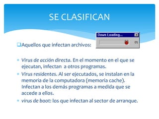 Aquellos que infectan archivos:
 Virus de acción directa. En el momento en el que se
ejecutan, infectan a otros programas.
 Virus residentes. Al ser ejecutados, se instalan en la
memoria de la computadora (memoria cache).
Infectan a los demás programas a medida que se
accede a ellos.
 virus de boot: los que infectan al sector de arranque.
SE CLASIFICAN
 