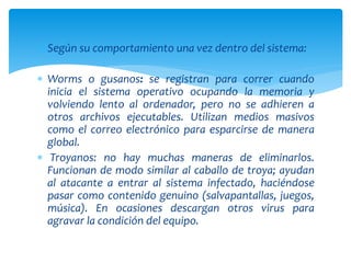Según su comportamiento una vez dentro del sistema:
 Worms o gusanos: se registran para correr cuando
inicia el sistema operativo ocupando la memoria y
volviendo lento al ordenador, pero no se adhieren a
otros archivos ejecutables. Utilizan medios masivos
como el correo electrónico para esparcirse de manera
global.
 Troyanos: no hay muchas maneras de eliminarlos.
Funcionan de modo similar al caballo de troya; ayudan
al atacante a entrar al sistema infectado, haciéndose
pasar como contenido genuino (salvapantallas, juegos,
música). En ocasiones descargan otros virus para
agravar la condición del equipo.
 