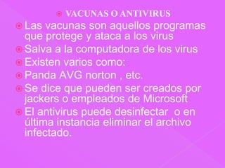 VACUNAS O ANTIVIRUSLas vacunas son aquellos programas que protege y ataca a los virusSalva a la computadora de los virusExisten varios como:Panda AVG norton , etc.Se dice que pueden ser creados por jackers o empleados de MicrosoftEl antivirus puede desinfectar  o en última instancia eliminar el archivo infectado.
