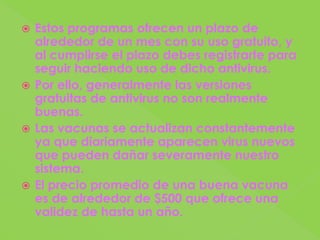 Estos programas ofrecen un plazo de alrededor de un mes con su uso gratuito, y al cumplirse el plazo debes registrarte para seguir haciendo uso de dicho antivirus.Por ello, generalmente las versiones gratuitas de antivirus no son realmente buenas.Las vacunas se actualizan constantemente ya que diariamente aparecen virus nuevos que pueden dañar severamente nuestro sistema.El precio promedio de una buena vacuna es de alrededor de $500 que ofrece una validez de hasta un año.
