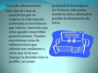 Virus de sobreescritura       posibilidad de recuperar
Este tipo de virus se         los ficheros infectados,
  caracteriza por no          siendo la única alternativa
  respetar la información     posible la eliminación de
  contenida en los ficheros   éstos.
  que infecta, haciendo que
  estos queden inservibles
  posteriormente. Pueden
  encontrarse virus de
  sobreescritura que
  además son residentes y
  otros que no lo son.
  Aunque la desinfección es
  posible, no existe
 