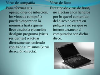 Virus de compañía            Virus de Boot
Para efectuar sus            Este tipo de virus de Boot,
  operaciones de infección, no afectan a los ficheros
  los virus de compañía        por lo que el contenido
  pueden esperar en la         del disco no estará en
  memoria hasta que se         peligro a no ser que se
  lleve a cabo la ejecución    intente arrancar el
  de algún programa (virus computador con dicho
  residentes) o actuar         disco.
  directamente haciendo
  copias de sí mismos (virus
  de acción directa).
 