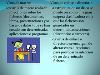 Virus de macros             Virus de enlace o directorio
los virus de macro realizan La estructura de un disco se
  infecciones sobre los       puede ver como una gran
  ficheros (documentos,       carpeta clasificadora en la
  libros, presentaciones y/o que los ficheros son
  bases de datos) que se han guardados en
  creado con determinadas determinadas secciones
  aplicaciones o programas (directorios o carpetas).
                            Los virus de enlace o
                              directorio se encargan de
                              alterar estas direcciones
                              para provocar la infección
                              de un determinado
                              fichero.
 