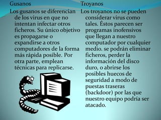 Gusanos                      Troyanos
Los gusanos se diferencian Los troyanos no se pueden
  de los virus en que no       considerar virus como
  intentan infectar otros      tales. Éstos parecen ser
  ficheros. Su único objetivo programas inofensivos
  es propagarse o              que llegan a nuestro
  expandirse a otros           computador por cualquier
  computadores de la forma medio. se podrán eliminar
  más rápida posible. Por      ficheros, perder la
  otra parte, emplean          información del disco
  técnicas para replicarse.    duro, o abrirse los
                               posibles huecos de
                               seguridad a modo de
                               puestas traseras
                               (backdoor) por las que
                               nuestro equipo podría ser
                               atacado.
 