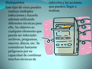 Multipartites                infección y las acciones
Este tipo de virus pueden    que pueden llegar a
  realizar múltiples         realizar.
  infecciones y hacerlo
  además utilizando
  diferentes técnicas para
  ello. Su objetivo es
  cualquier elemento que
  pueda ser infectado:
  archivos, programas,
  macros, discos, etc. Se
  consideran bastante
  peligrosos por su
  capacidad de combinar
  muchos técnicas de
 