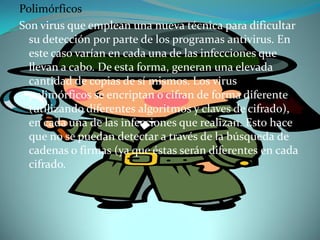 Polimórficos
Son virus que emplean una nueva técnica para dificultar
  su detección por parte de los programas antivirus. En
  este caso varían en cada una de las infecciones que
  llevan a cabo. De esta forma, generan una elevada
  cantidad de copias de sí mismos. Los virus
  polimórficos se encriptan o cifran de forma diferente
  (utilizando diferentes algoritmos y claves de cifrado),
  en cada una de las infecciones que realizan. Esto hace
  que no se puedan detectar a través de la búsqueda de
  cadenas o firmas (ya que éstas serán diferentes en cada
  cifrado.
 
