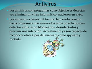 Antivirus
 Los antivirus son programas cuyo objetivo es detectar
  y/o eliminar un virus informático, nacieron en 1980.
 Los antivirus a través del tiempo han evolucionado
  hacia programas mas avanzados estos no solo buscan
  detectar virus, si no bloquearlos, desinfectarlos y
  prevenir una infección. Actualmente ya son capaces de
  reconocer otros tipos del malware como spyware y
  rootkits.
 