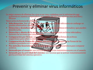 Prevenir y eliminar virus informáticos
La mejor manera de eliminar los virus es ser muy cuidadoso con la información que
   grabamos en nuestra computadora, pero aparte de esto hay maneras mas sencillas y
   eficaces
Tener activa la licencia de antivirus
 Sólo detección: Son vacunas que solo actualizan archivos infectados sin embargo no
   pueden eliminarlos o desinfectarlos.
 Detección y desinfección: son vacunas que detectan archivos infectados y que pueden
   desinfectarlos.
 Detección y aborto de la acción: son vacunas que detectan archivos infectados y
   detienen las acciones que causa el virus
 Comparación por firmas: son vacunas que comparan las firmas de archivos
   sospechosos para saber si están infectados.
 Comparación de firmas de archivo: son vacunas que comparan las firmas de los
   atributos guardados en tu equipo.
 Por métodos heurísticos: son vacunas que usan métodos heurísticos para comparar
   archivos.
 Invocado por el usuario: son vacunas que se activan instantáneamente con el usuario.
 Invocado por la actividad del sistema: son vacunas que se activan instantáneamente
   por la actividad del sistema operativo.
 