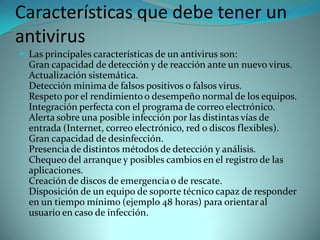Características que debe tener un
antivirus
 Las principales características de un antivirus son:
  Gran capacidad de detección y de reacción ante un nuevo virus.
  Actualización sistemática.
  Detección mínima de falsos positivos o falsos virus.
  Respeto por el rendimiento o desempeño normal de los equipos.
  Integración perfecta con el programa de correo electrónico.
  Alerta sobre una posible infección por las distintas vías de
  entrada (Internet, correo electrónico, red o discos flexibles).
  Gran capacidad de desinfección.
  Presencia de distintos métodos de detección y análisis.
  Chequeo del arranque y posibles cambios en el registro de las
  aplicaciones.
  Creación de discos de emergencia o de rescate.
  Disposición de un equipo de soporte técnico capaz de responder
  en un tiempo mínimo (ejemplo 48 horas) para orientar al
  usuario en caso de infección.
 