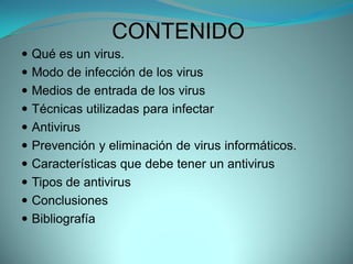CONTENIDO
 Qué es un virus.
 Modo de infección de los virus
 Medios de entrada de los virus
 Técnicas utilizadas para infectar
 Antivirus
 Prevención y eliminación de virus informáticos.
 Características que debe tener un antivirus
 Tipos de antivirus
 Conclusiones
 Bibliografía
 