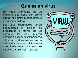 Qué es un virus
 Un    virus informático es un
  malware que tiene por objeto
  alterar el normal funcionamiento
  de la computadora
 Los virus informáticos tienen
  básicamente la función de
  propagarse a través de un
  software ;los virus pueden
  destruir de manera intencionada
  , los datos almacenados en un
  ordenador, aunque existen otros
  mas inofensivos que solo se
  caracterizan por ser molestos.
 