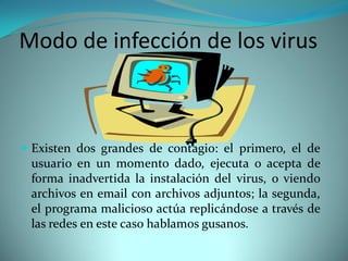 Modo de infección de los virus



 Existen dos grandes de contagio: el primero, el de
  usuario en un momento dado, ejecuta o acepta de
  forma inadvertida la instalación del virus, o viendo
  archivos en email con archivos adjuntos; la segunda,
  el programa malicioso actúa replicándose a través de
  las redes en este caso hablamos gusanos.
 