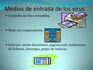 Medios de entrada de los virus
 Unidades de disco extraíbles.



 Redes de computadores.



 Internet: correo electrónico, paginas web, trasferencia
  de ficheros, descargas, grupo de noticias..
 