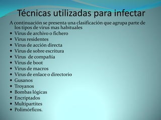 Técnicas utilizadas para infectar
A continuación se presenta una clasificación que agrupa parte de
  los tipos de virus mas habituales
 Virus de archivo o fichero
 Virus residentes
 Virus de acción directa
 Virus de sobre escritura
 Virus de compañía
 Virus de boot
 Virus de macros
 Virus de enlace o directorio
 Gusanos
 Troyanos
 Bombas lógicas
 Encriptados
 Multipartites
 Polimórficos.
 