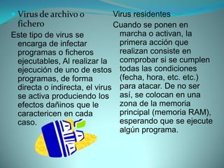  Virus de archivo o          Virus residentes
 fichero                      Cuando se ponen en
Este tipo de virus se           marcha o activan, la
 encarga de infectar            primera acción que
 programas o ficheros           realizan consiste en
 ejecutables, Al realizar la    comprobar si se cumplen
 ejecución de uno de estos todas las condiciones
 programas, de forma            (fecha, hora, etc. etc.)
 directa o indirecta, el virus para atacar. De no ser
 se activa produciendo los así, se colocan en una
 efectos dañinos que le         zona de la memoria
 caractericen en cada           principal (memoria RAM),
 caso.                          esperando que se ejecute
                                algún programa.
 