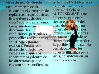 Virus de acción directa          en la línea PATH (camino
En el momento de su              o ruta de directorios)
  ejecución, el virus trata de   dentro del fichero
  replicarse, o reproducirse.    AUTOEXEC.BAT -este
  Esto quiere decir que          fichero se encuentra
  creará copias de sí mismo.     siempre en la raíz del
  Cumpliéndose unas              disco duro, siendo un
  determinadas                   fichero de proceso por
  condiciones, particulares      lotes que realiza ciertas
  y específicas en cada caso,    operaciones cuando se
  se activará y pasará a         enciende el computador-.
  realizar infecciones           Es posible llevar a cabo la
  dentro del directorio o        desinfección, de los
  carpeta en el que nos          ficheros afectados por el
  encontremos y dentro de        virus, dejándolos en un
  los directorios que se         estado correcto.
  encuentran especificados
 