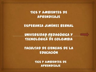 TICS Y AMBIENTES DE
       APRENDIZAJE

ESPERANZA JIMÉNEZ BERNAL

UNIVERSIDAD PEDAGÓGICA Y
TECNOLÓGICA DE COLOMBIA

FACULTAD DE CIENCIAS DE LA
       EDUCACIÓN

     TICS Y AMBIENTES DE
         APRENDIZAJE
 