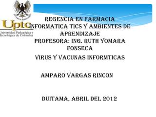 REGENCIA EN FARMACIA
INFORMATICA TICS Y AMBIENTES DE
         APRENDIZAJE
  PROFESORA: ING. RUTH YOMARA
           FONSECA
 VIRUS Y VACUNAS INFORMTICAS

   AMPARO VARGAS RINCON


   DUITAMA, ABRIL DEL 2012
 