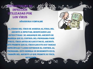 ESTRATEGIAS DE
   INFECCION
UTILIZADAS POR
   LOS VIRUS
           Añadidura o empalme


 El código del virus se agrega al final del
    archivo a infectar, modificando las
 estructuras de arranque del archivo de
 manera que el control del programa pase
 por el virus antes de ejecutar el archivo.
Esto permite que el virus ejecute sus tareas
específicas y luego entregue el control al
programa. Esto genera un incremento en el
tamaño del archivo lo que permite su fácil
                 detección.
 