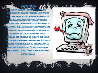Reorientación
    Es una variante del anterior. Se
 introduce el código principal del virus
 en zonas físicas del disco rígido que se
   marcan como defectuosas y en los
archivos se implantan pequeños trozos
de código que llaman al código principal
 al ejecutarse el archivo. La principal
   ventaja es que al no importar el
tamaño del archivo el cuerpo del virus
puede ser bastante importante y poseer
 mucha funcionalidad. Su eliminación es
 bastante sencilla, ya que basta con
reescribir los sectores marcados como
              defectuosos
 