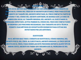 Polimorfismo
  Este es el método mas avanzado de contagio. La técnica consiste en
insertar el código del virus en un archivo ejecutable, pero para evitar
el aumento de tamaño del archivo infectado, el virus compacta parte de
 su código y del código del archivo anfitrión, de manera que la suma de
   ambos sea igual al tamaño original del archivo. Al ejecutarse el
programa infectado, actúa primero el código del virus des compactando
  en memoria las porciones necesarias. Una variante de esta técnica
    permite usar métodos de encriptación dinámicos para evitar ser
                     detectados por los antivirus.


                              Sustitución
  Es el método mas tosco. Consiste en sustituir el código original del
archivo por el del virus. Al ejecutar el archivo deseado, lo único que se
ejecuta es el virus, para disimular este proceder reporta algún tipo de
  error con el archivo de forma que creamos que el problema es del
                                archivo.
 