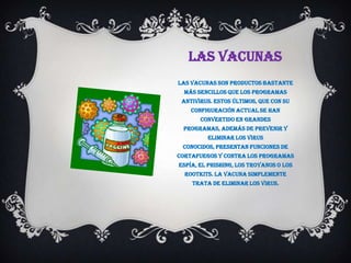 LAS VACUNAS
Las vacunas son productos bastante
  más sencillos que los programas
 antivirus. Estos últimos, que con su
    configuración actual se han
       convertido en grandes
 programas, además de prevenir y
         eliminar los virus
 conocidos, presentan funciones de
cortafuegos y contra los programas
espía, el phishing, los troyanos o los
  rootkits. La vacuna simplemente
    trata de eliminar los virus.
 