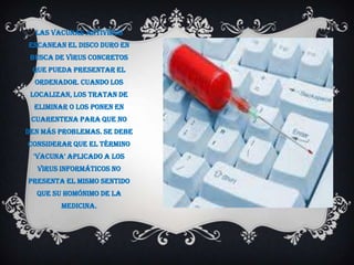 Las vacunas antivirus
escanean el disco duro en
 busca de virus concretos
 que pueda presentar el
  ordenador. Cuando los
 localizan, los tratan de
  eliminar o los ponen en
 cuarentena para que no
den más problemas. Se debe
considerar que el término
  'vacuna' aplicado a los
  virus informáticos no
presenta el mismo sentido
  que su homónimo de la
         medicina.
 