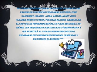 Se pueden encontrar varias decenas de vacunas en las
   páginas de los propios programas antivirus, como
    Kaspersky, McAffe, Avira Antivir, Avast Virus
Cleaner, Norton o Panda, por citar algunos ejemplos. En
el caso de los programas espías, se puede recurrir a Ad-
Aware, una herramienta gratuita en su versión básica y
     que permitirá al usuario deshacerse de estos
  programas que consumen recursos del ordenador y
              enlentecen al procesador.
 