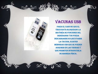 VACUNAS USB
  Para el caso de que el
 virus haya bloqueado la
 mayoría de funciones del
  ordenador y no pueda
descargarse ni ejecutarse
    la vacuna, existen
memorias USB que se pueden
 adquirir en las tiendas y
que permiten introducirla
    de manera física.
 