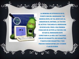 La memoria se introduce en el
 puerto USB del ordenador y se
reinicia éste, de tal modo que al
arrancar el sistema, la vacuna
se activa y escanea el ordenador
 en busca del virus. Una premisa
para que se active la vacuna USB
    es que el ordenador esté
conectado a la Red. Hay vacunas
USB de un Gigabyte, dos Gigabytes
  y hasta ocho Gigabytes, y sus
precios varían entre los 10 euros
         y los 80 euros.
 