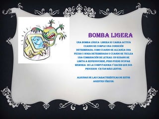 BOMBA LIGERA
 Una bomba lógica libera su carga activa
      cuando se cumple una condición
 determinada, como cuando se alcanza una
fecha u hora determinada o cuando se teclea
  una combinación de letras. Un gusano se
  limita a reproducirse, pero puede ocupar
memoria de la computadora y hacer que sus
        procesos vayan más lentos.


  Algunas de las características de estos
              agentes víricos:
 