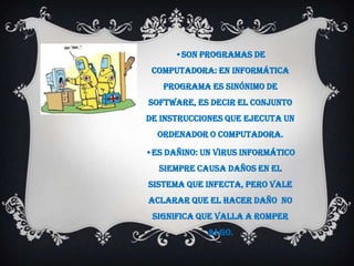 •Son programaS de
 computadora: En informática
   programa es sinónimo de
Software, es decir el conjunto
de instrucciones que ejecuta un
  ordenador o computadora.

•eS dañino: Un virUS informático
  siempre causa daños en el
sistema que infecta, pero vale
aclarar que el hacer daño no
 significa que valla a romper
             algo.
 