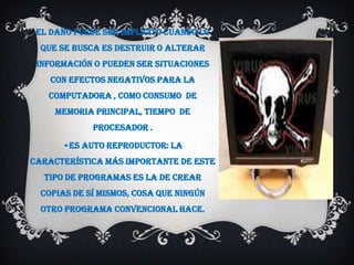 El daño puede ser implícito cuando lo
  que se busca es destruir o alterar
 información o pueden ser situaciones
    con efectos negativos para la
   computadora , como consumo de
     memoria principal, tiempo de
             procesador .

      •eS aUto reprodUctor: La
característica más importante de este
  tipo de programas es la de crear
  copias de sí mismos, cosa que ningún
  otro programa convencional hace.
 