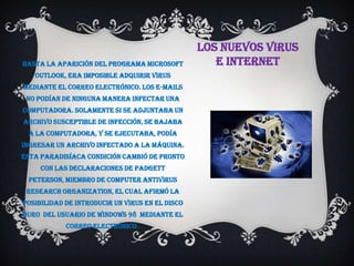 LOS NUEVOS VIRUS
Hasta la aparición del programa Microsoft           E INTERNET
   Outlook, era imposible adquirir virus
mediante el correo electrónico. Los e-mails
 no podían de ninguna manera infectar una
computadora. Solamente si se adjuntaba un
archivo susceptible de infección, se bajaba
 a la computadora, y se ejecutaba, podía
ingresar un archivo infectado a la máquina.
Esta paradisíaca condición cambió de pronto
     con las declaraciones de Padgett
 Peterson, miembro de Computer Antivirus
 Research Organization, el cual afirmó la
posibilidad de introducir un virus en el disco
duro del usuario de Windows 98 mediante el
            correo electrónico .
 