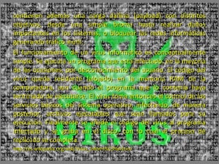 contienen además una carga dañina (payload) con distintos
objetivos, desde una simple broma hasta realizar daños
importantes en los sistemas, o bloquear las redes informáticas
generando tráfico inútil.
El funcionamiento de un virus informático es conceptualmente
simple. Se ejecuta un programa que está infectado, en la mayoría
de las ocasiones, por desconocimiento del usuario. El código del
virus queda residente (alojado) en la memoria RAM de la
computadora, aun cuando el programa que lo contenía haya
terminado de ejecutarse. El virus toma entonces el control de los
servicios básicos del sistema operativo, infectando, de manera
posterior, archivos ejecutables que sean llamados para su
ejecución. Finalmente se añade el código del virus al programa
infectado y se graba en el disco, con lo cual el proceso de
replicado se completa.
http://es.wikipedia.org/wiki/Virus_inform%C3%A1tico
 
