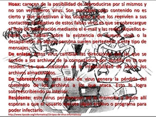 Hoax: carecen de la posibilidad de reproducirse por sí mismos y
no son verdaderos virus. Son mensajes cuyo contenido no es
cierto y que incentivan a los usuarios a que los reenvíen a sus
contactos. El objetivo de estos falsos virus es que se sobrecargue
el flujo de información mediante el e-mail y las redes. Aquellos e-
mails que hablan sobre la existencia de nuevos virus o la
desaparición de alguna persona suelen pertenecer a este tipo de
mensajes.
De enlace: estos virus cambian las direcciones con las que se
accede a los archivos de la computadora por aquella en la que
residen. Lo que ocasionan es la imposibilidad de ubicar los
archivos almacenados.
De sobreescritura: este clase de virus genera la pérdida del
contenido de los archivos a los que ataca. Esto lo logra
sobreescribiendo su interior.
Residente: este virus permanecen en la memoria y desde allí
esperan a que el usuario ejecute algún archivo o programa para
poder infectarlo.
http://www.tiposde.org/informatica/19-tipos-de-virus-informaticos/
 